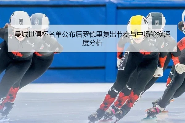 曼城世俱杯名单公布后罗德里复出节奏与中场轮换深度分析